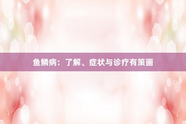 鱼鳞病：了解、症状与诊疗有策画