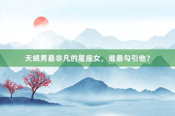 天蝎男最非凡的星座女，谁最勾引他？