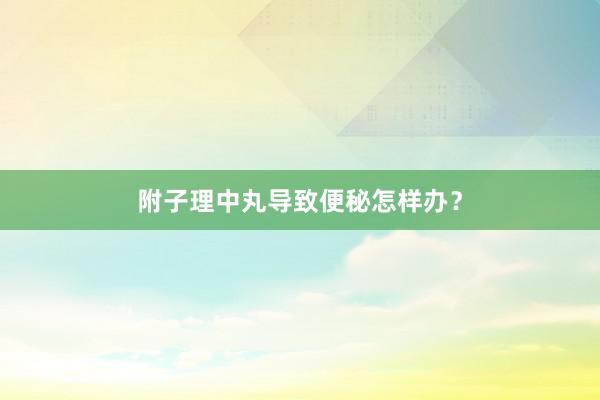 附子理中丸导致便秘怎样办？