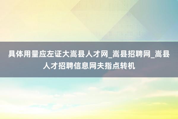 具体用量应左证大嵩县人才网_嵩县招聘网_嵩县人才招聘信息网夫指点转机
