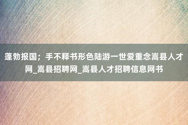 蓬勃报国；手不释书形色陆游一世爱重念嵩县人才网_嵩县招聘网_嵩县人才招聘信息网书