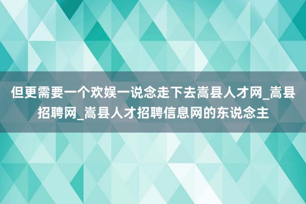 但更需要一个欢娱一说念走下去嵩县人才网_嵩县招聘网_嵩县人才招聘信息网的东说念主
